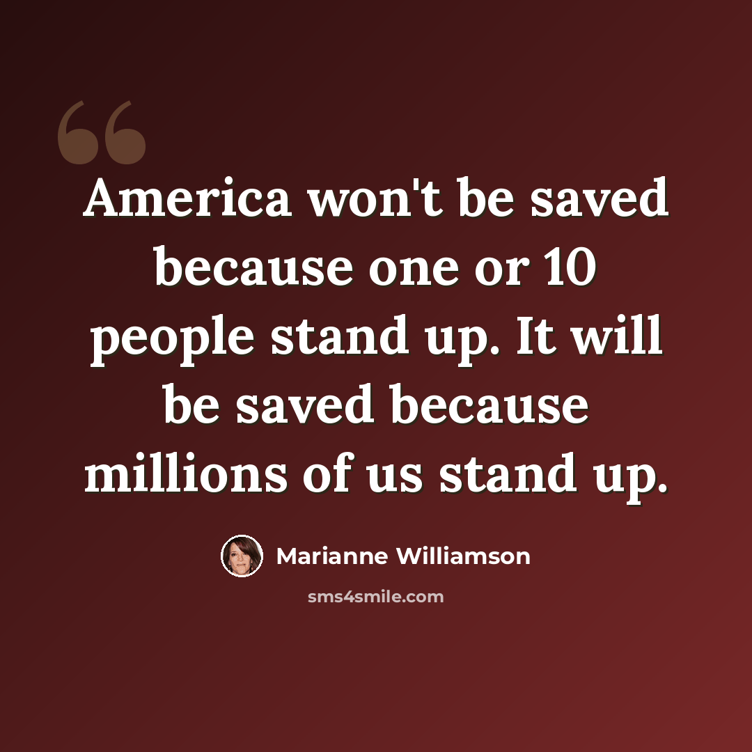 “America won't be saved because one or 10 people stand up. It will be saved because millions of us stand up.” quote by Marianne Williamson