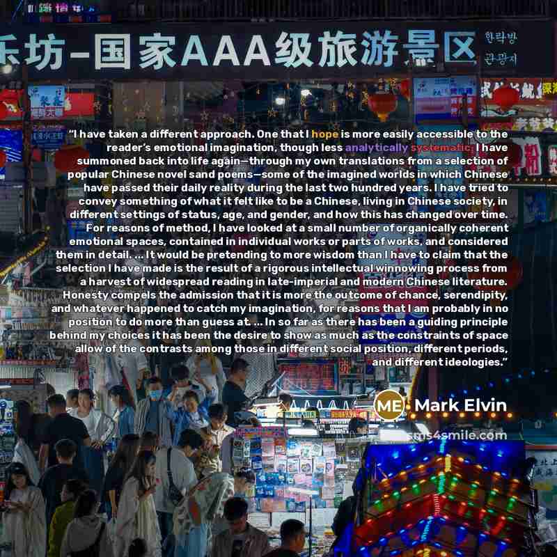 “I have taken a different approach. One that I hope is more easily accessible to the reader’s emotional imagination, though less analytically systematic. I have summoned back into life again—through my own translations from a selection of popular Chinese novel sand poems—some of the imagined worlds…” quote by Mark Elvin