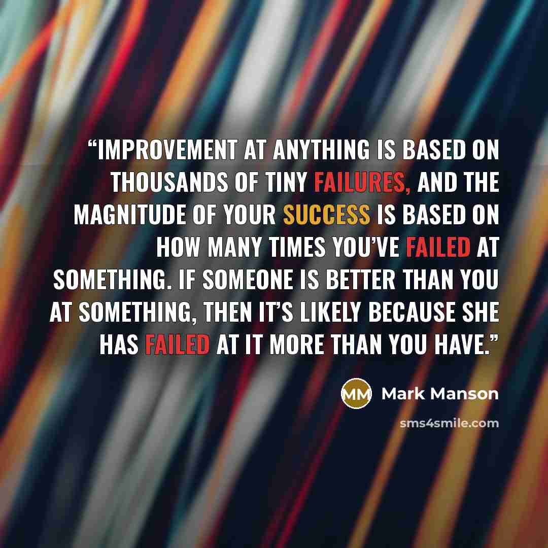 “Improvement at anything is based on thousands of tiny failures, and the magnitude of your success is based on how many times you’ve failed at something. If someone is better than you at something, then it’s likely because she has failed at it more than you have.” quote by Mark Manson