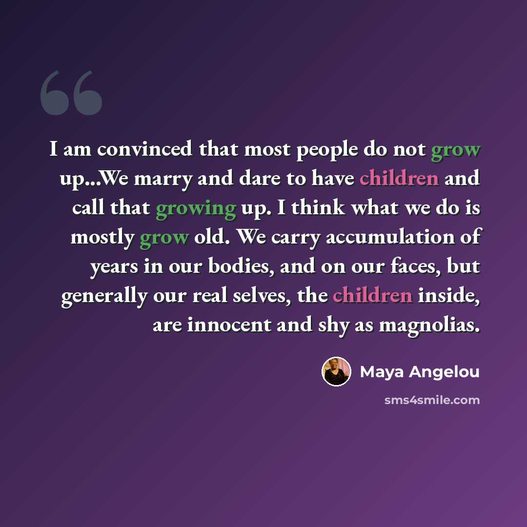 “I am convinced that most people do not grow up...We marry and dare to have children and call that growing up. I think what we do is mostly grow old. We carry accumulation of years in our bodies, and on our faces, but generally our real selves, the children inside, are innocent and shy as magnolias.” quote by Maya Angelou