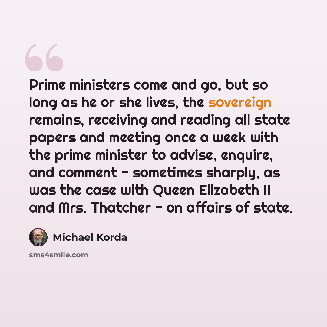 “Prime ministers come and go, but so long as he or she lives, the sovereign remains, receiving and reading all state papers and meeting once a week with the prime minister to advise, enquire, and comment - sometimes sharply, as was the case with Queen Elizabeth II and Mrs. Thatcher - on affairs of…” quote by Michael Korda