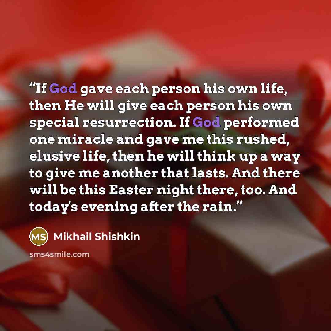 “If God gave each person his own life, then He will give each person his own special resurrection. If God performed one miracle and gave me this rushed, elusive life, then he will think up a way to give me another that lasts. And there will be this Easter night there, too. And today's evening after…” quote by Mikhail Shishkin