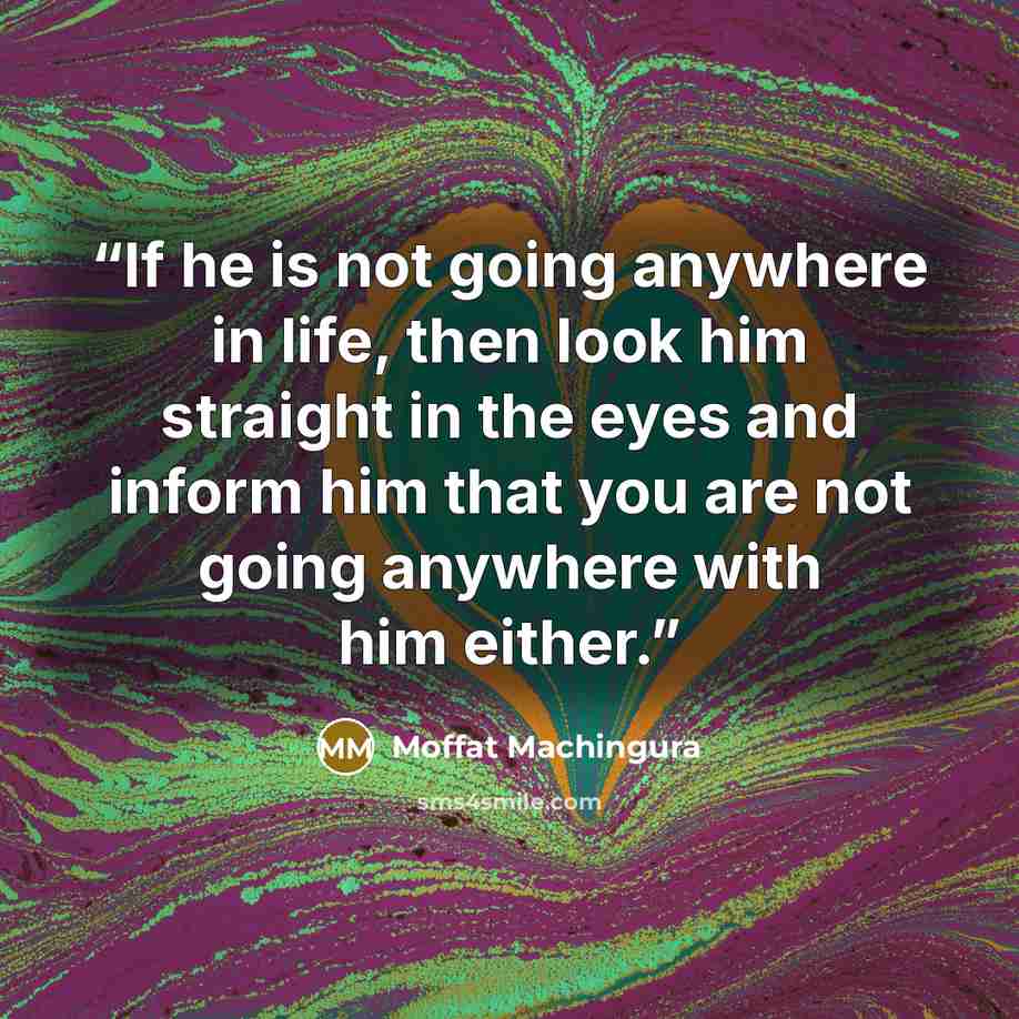 “If he is not going anywhere in life, then look him straight in the eyes and inform him that you are not going anywhere with him either.” quote by Moffat Machingura