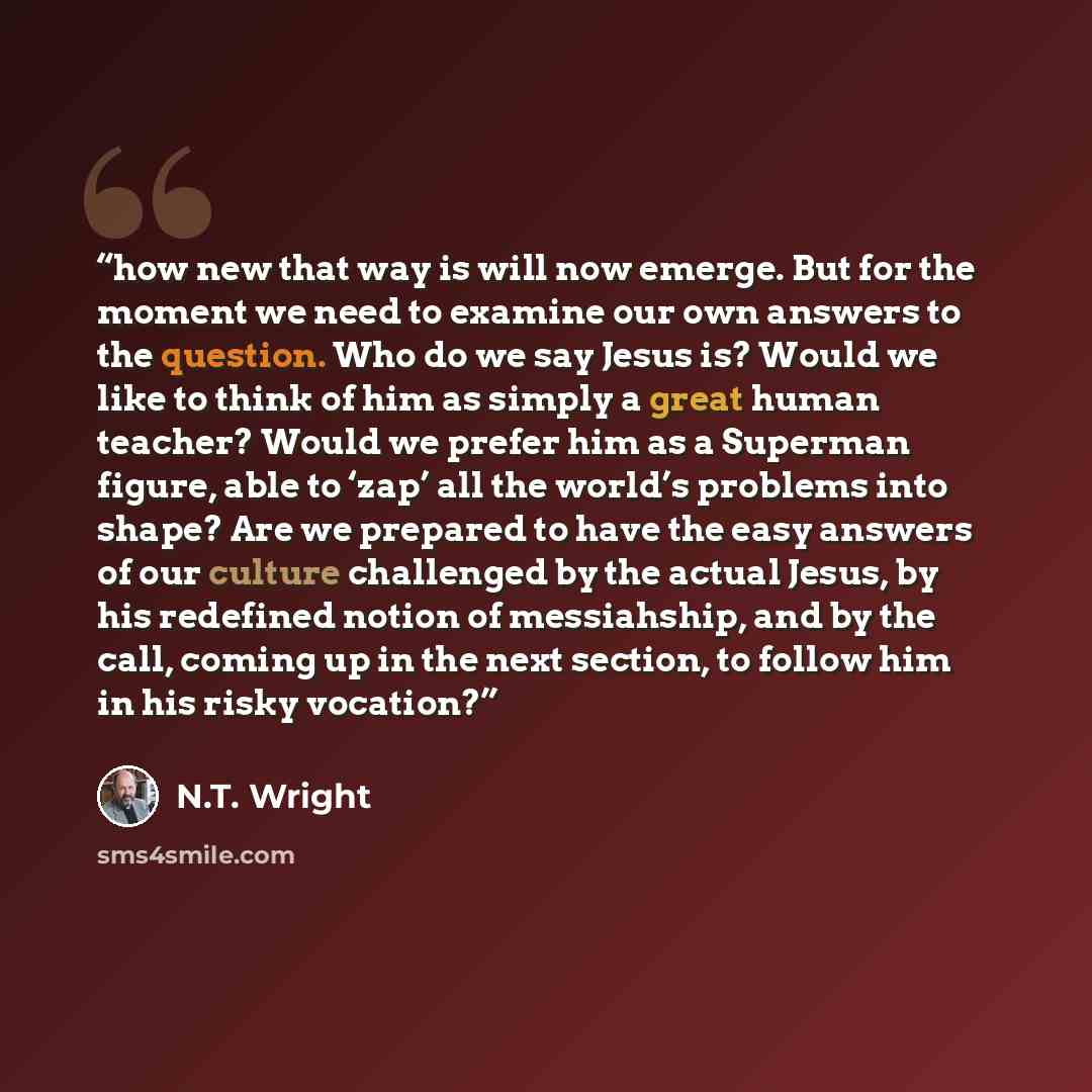 “how new that way is will now emerge. But for the moment we need to examine our own answers to the question. Who do we say Jesus is? Would we like to think of him as simply a great human teacher? Would we prefer him as a Superman figure, able to ‘zap’ all the world’s problems into shape? Are we…” quote by N.T. Wright