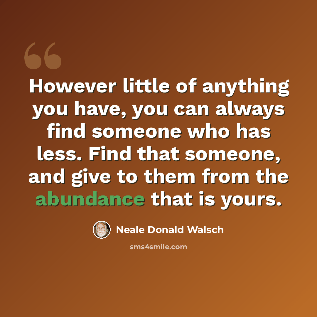 “However little of anything you have, you can always find someone who has less. Find that someone, and give to them from the abundance that is yours.” quote by Neale Donald Walsch