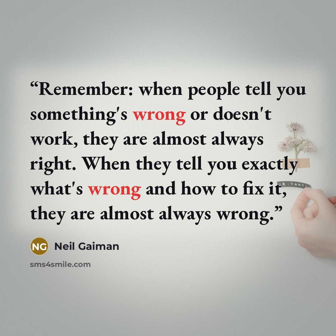 “Remember: when people tell you something's wrong or doesn't work, they are almost always right. When they tell you exactly what's wrong and how to fix it, they are almost always wrong.” quote by Neil Gaiman