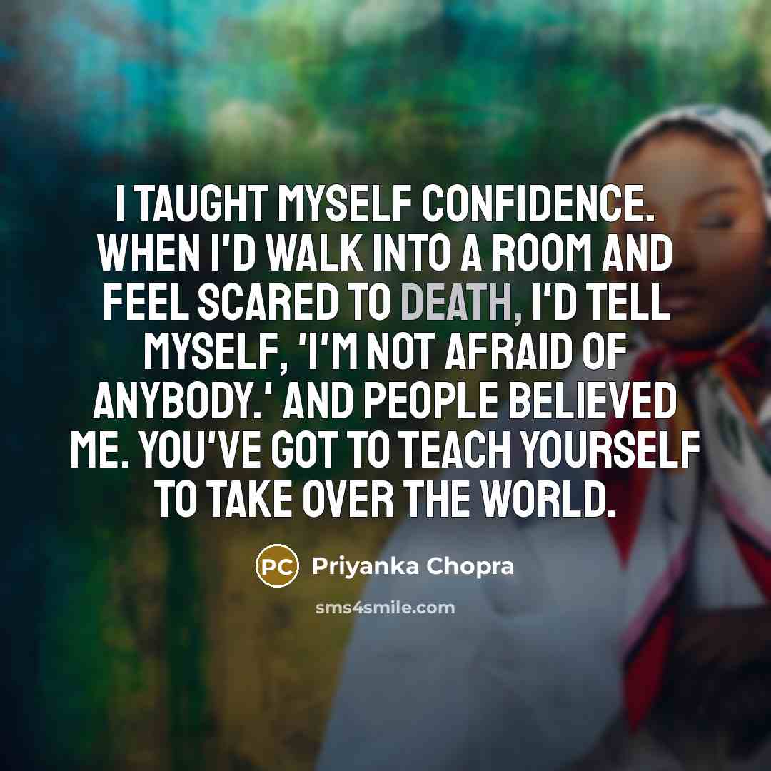 “I taught myself confidence. When I'd walk into a room and feel scared to death, I'd tell myself, 'I'm not afraid of anybody.' And people believed me. You've got to teach yourself to take over the world.” quote by Priyanka Chopra
