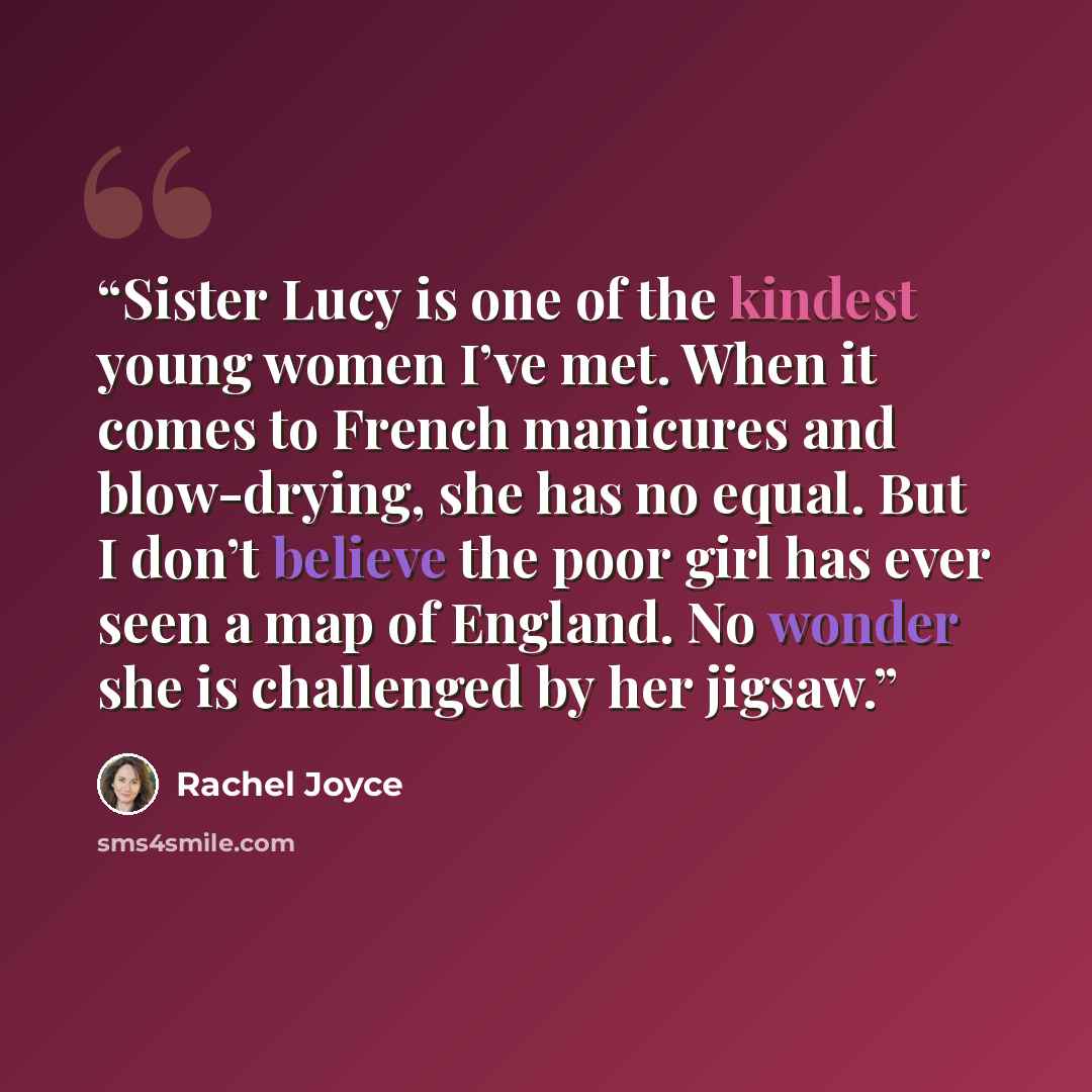 “Sister Lucy is one of the kindest young women I’ve met. When it comes to French manicures and blow-drying, she has no equal. But I don’t believe the poor girl has ever seen a map of England. No wonder she is challenged by her jigsaw.” quote by Rachel Joyce