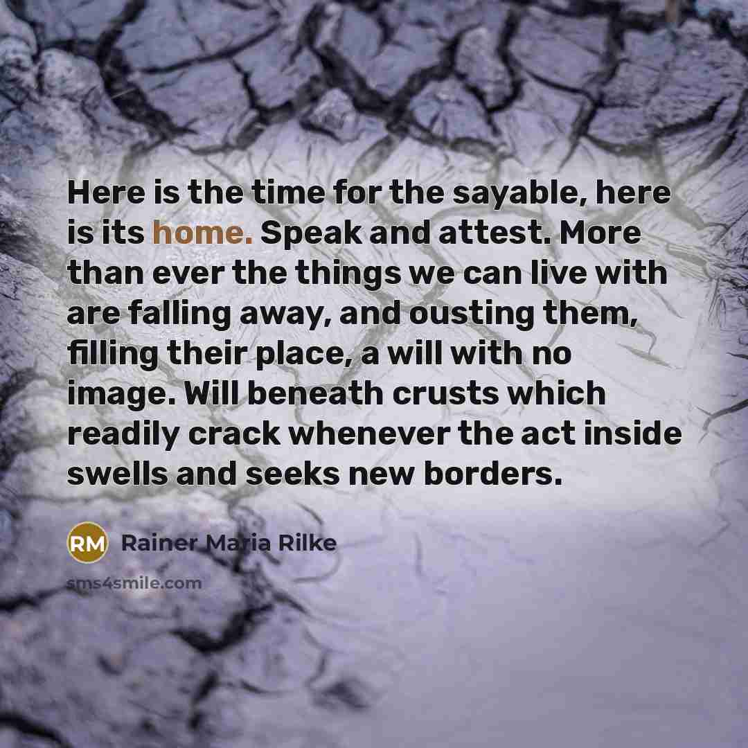 “Here is the time for the sayable, here is its home. Speak and attest. More than ever the things we can live with are falling away, and ousting them, filling their place, a will with no image. Will beneath crusts which readily crack whenever the act inside swells and seeks new borders.” quote by Rainer Maria Rilke