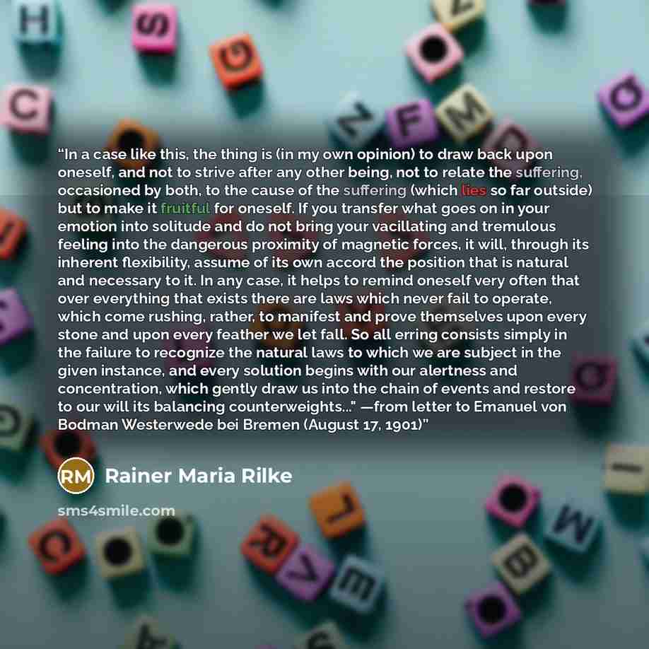 “In a case like this, the thing is (in my own opinion) to draw back upon oneself, and not to strive after any other being, not to relate the suffering, occasioned by both, to the cause of the suffering (which lies so far outside) but to make it fruitful for oneself. If you transfer what goes on in…” quote by Rainer Maria Rilke