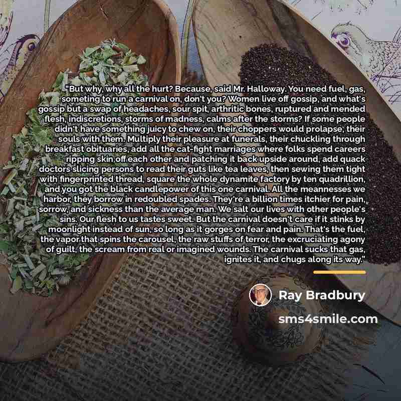 “But why, why all the hurt? Because, said Mr. Halloway. You need fuel, gas, someting to run a carnival on, don't you? Women live off gossip, and what's gossip but a swap of headaches, sour spit, arthritic bones, ruptured and mended flesh, indiscretions, storms of madness, calms after the storms? If…” quote by Ray Bradbury