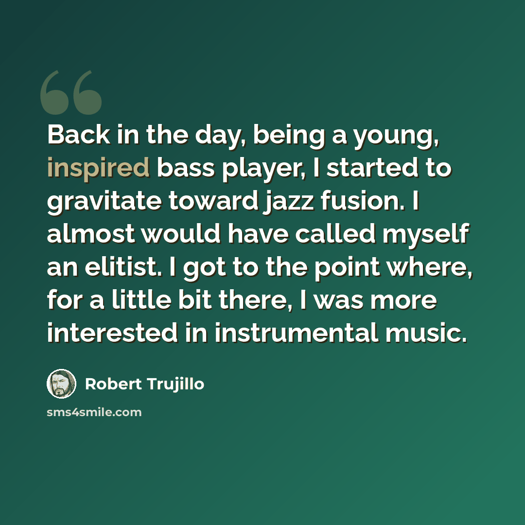 “Back in the day, being a young, inspired bass player, I started to gravitate toward jazz fusion. I almost would have called myself an elitist. I got to the point where, for a little bit there, I was more interested in instrumental music.” quote by Robert Trujillo