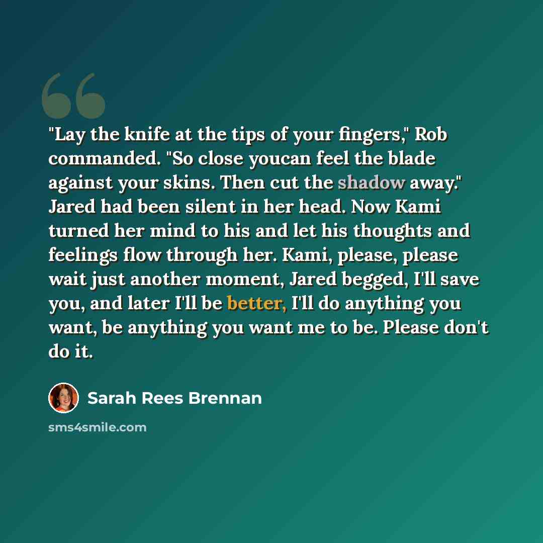 “"Lay the knife at the tips of your fingers," Rob commanded. "So close youcan feel the blade against your skins. Then cut the shadow away." Jared had been silent in her head. Now Kami turned her mind to his and let his thoughts and feelings flow through her. Kami, please, please wait just another…” quote by Sarah Rees Brennan