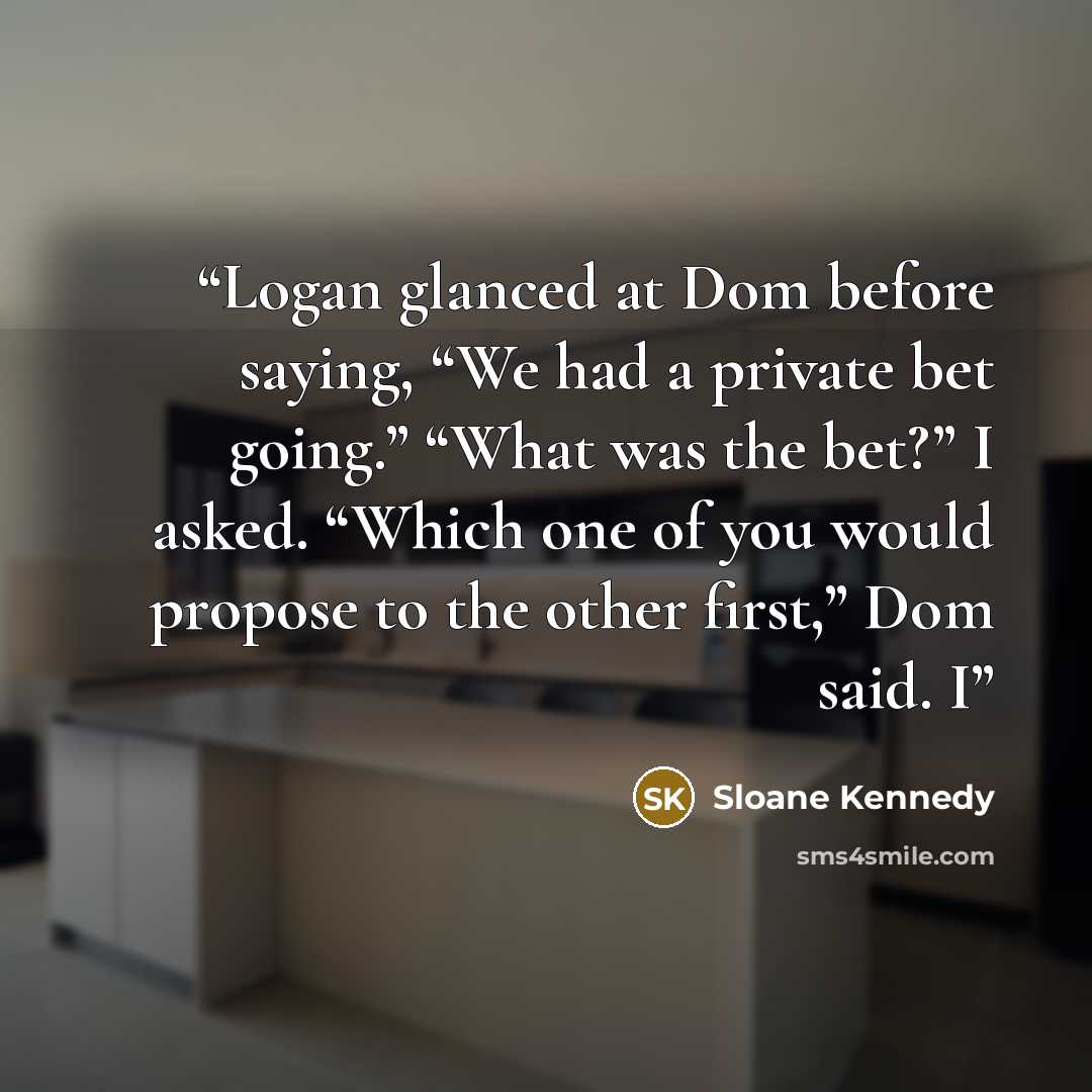 “Logan glanced at Dom before saying, “We had a private bet going.” “What was the bet?” I asked. “Which one of you would propose to the other first,” Dom said. I” quote by Sloane Kennedy