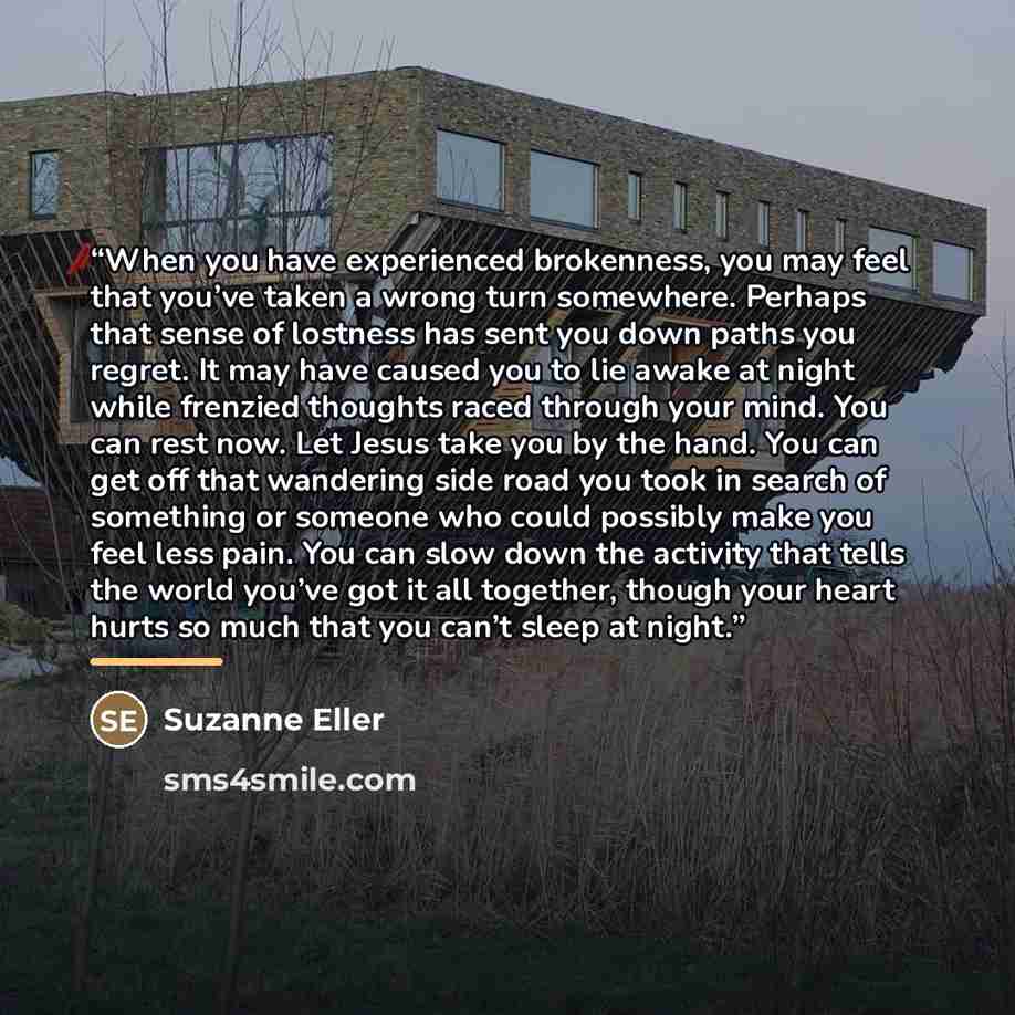 “When you have experienced brokenness, you may feel that you’ve taken a wrong turn somewhere. Perhaps that sense of lostness has sent you down paths you regret. It may have caused you to lie awake at night while frenzied thoughts raced through your mind. You can rest now. Let Jesus take you by the…” quote by Suzanne Eller