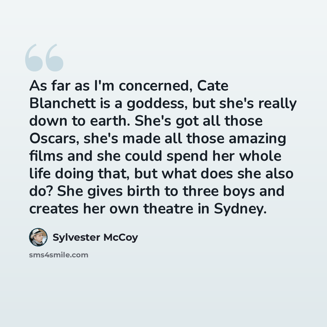 “As far as I'm concerned, Cate Blanchett is a goddess, but she's really down to earth. She's got all those Oscars, she's made all those amazing films and she could spend her whole life doing that, but what does she also do? She gives birth to three boys and creates her own theatre in Sydney.” quote by Sylvester McCoy