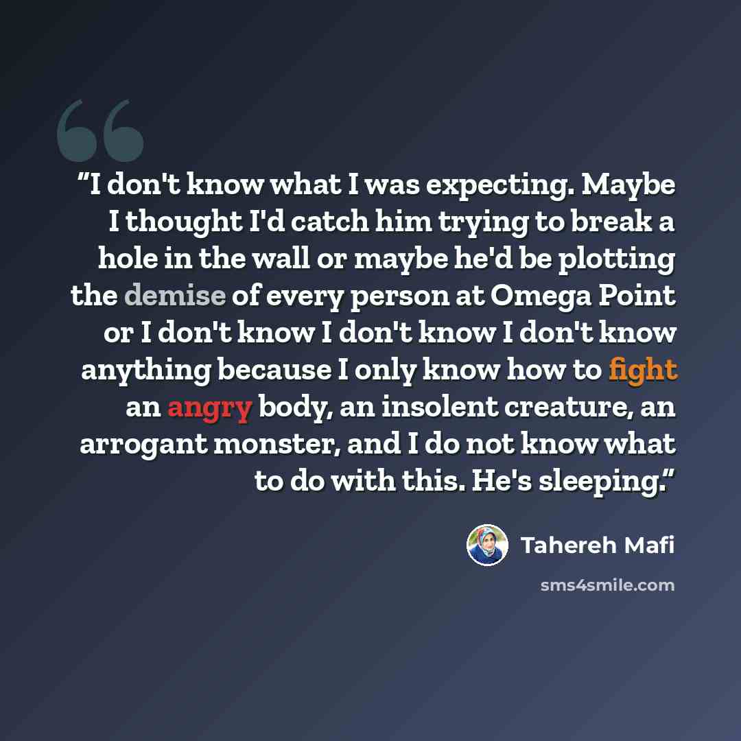 “I don't know what I was expecting. Maybe I thought I'd catch him trying to break a hole in the wall or maybe he'd be plotting the demise of every person at Omega Point or I don't know I don't know I don't know anything because I only know how to fight an angry body, an insolent creature, an…” quote by Tahereh Mafi