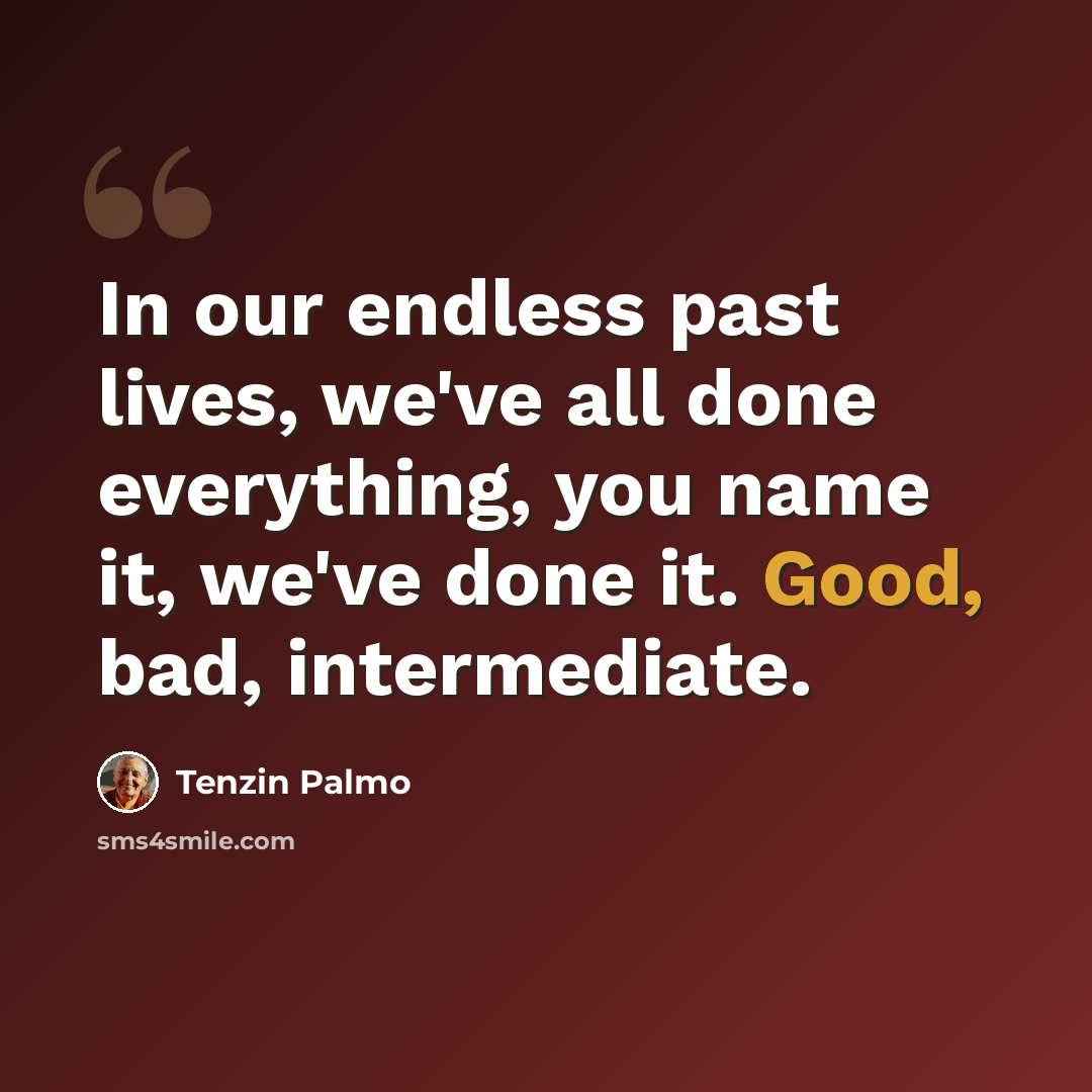 “In our endless past lives, we've all done everything, you name it, we've done it. Good, bad, intermediate.” quote by Tenzin Palmo