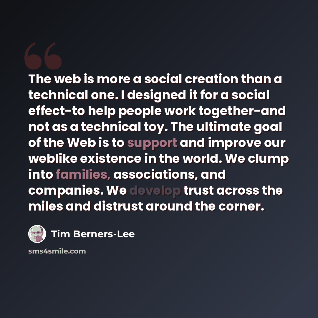 “The web is more a social creation than a technical one. I designed it for a social effect-to help people work together-and not as a technical toy. The ultimate goal of the Web is to support and improve our weblike existence in the world. We clump into families, associations, and companies. We…” quote by Tim Berners-Lee