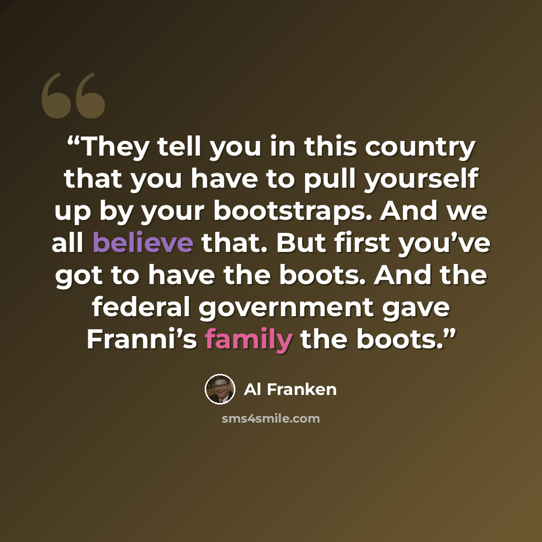 “They tell you in this country that you have to pull yourself up by your bootstraps. And we all believe that. But first you’ve got to have the boots. And the federal government gave Franni’s family the boots.” quote by Al Franken