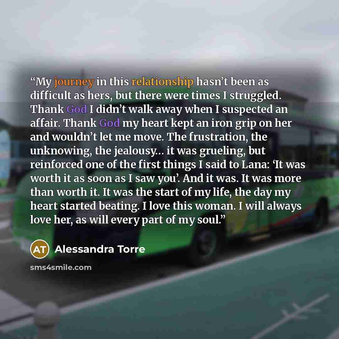 “My journey in this relationship hasn’t been as difficult as hers, but there were times I struggled. Thank God I didn’t walk away when I suspected an affair. Thank God my heart kept an iron grip on her and wouldn’t let me move. The frustration, the unknowing, the jealousy… it was grueling, but…” quote by Alessandra Torre
