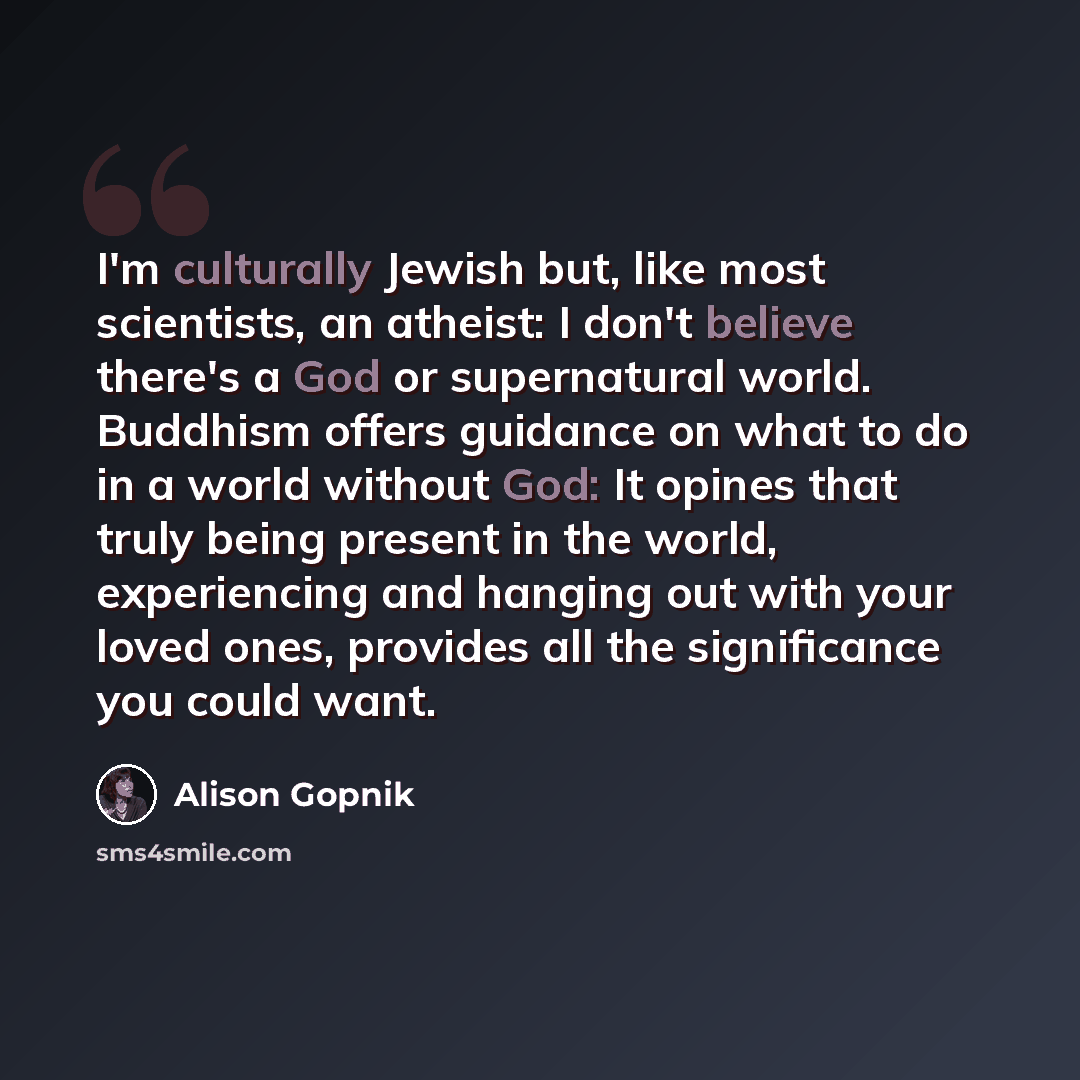 “I'm culturally Jewish but, like most scientists, an atheist: I don't believe there's a God or supernatural world. Buddhism offers guidance on what to do in a world without God: It opines that truly being present in the world‚ experiencing and hanging out with your loved ones, provides all the…” quote by Alison Gopnik