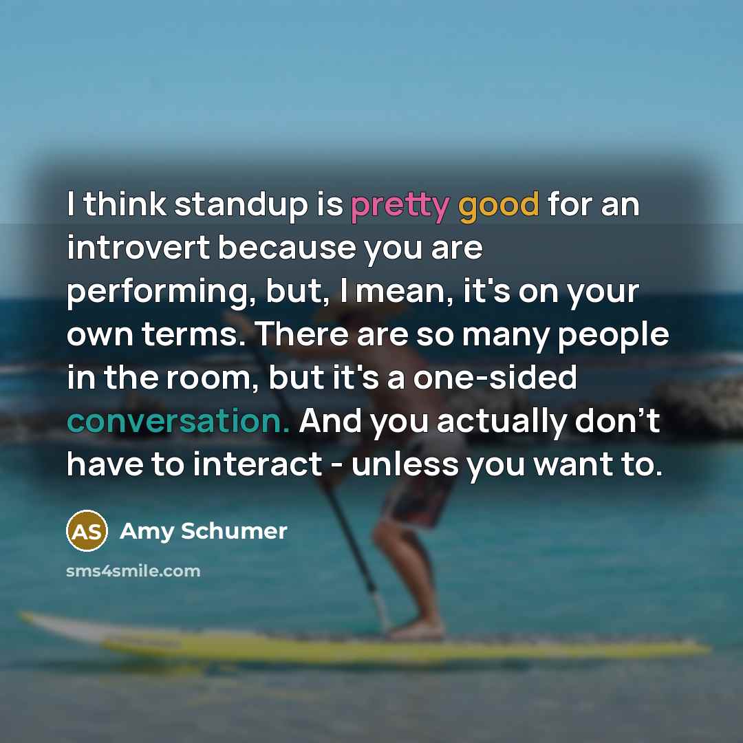 “I think standup is pretty good for an introvert because you are performing, but, I mean, it's on your own terms. There are so many people in the room, but it's a one-sided conversation. And you actually don't have to interact - unless you want to.” quote by Amy Schumer