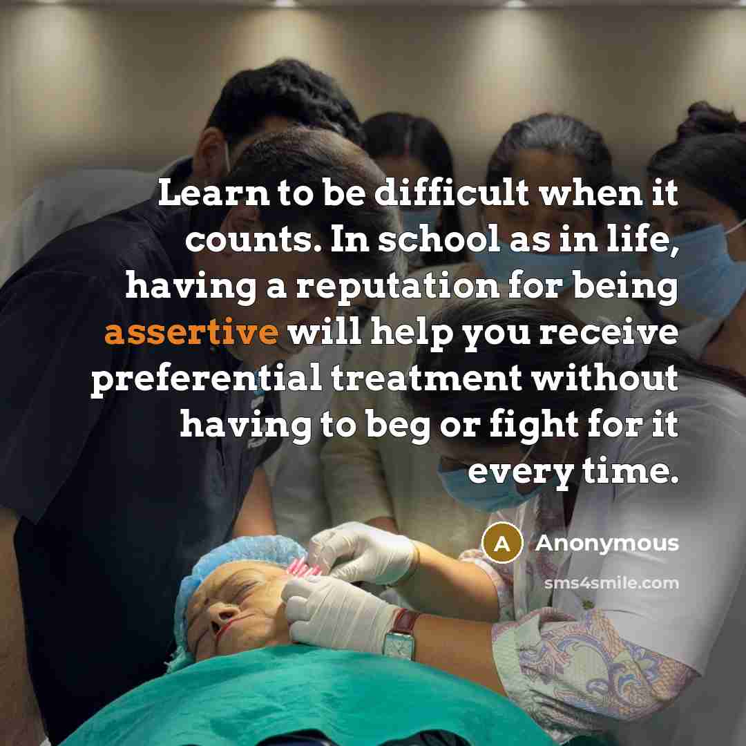 “Learn to be difficult when it counts. In school as in life, having a reputation for being assertive will help you receive preferential treatment without having to beg or fight for it every time.” quote by Anonymous