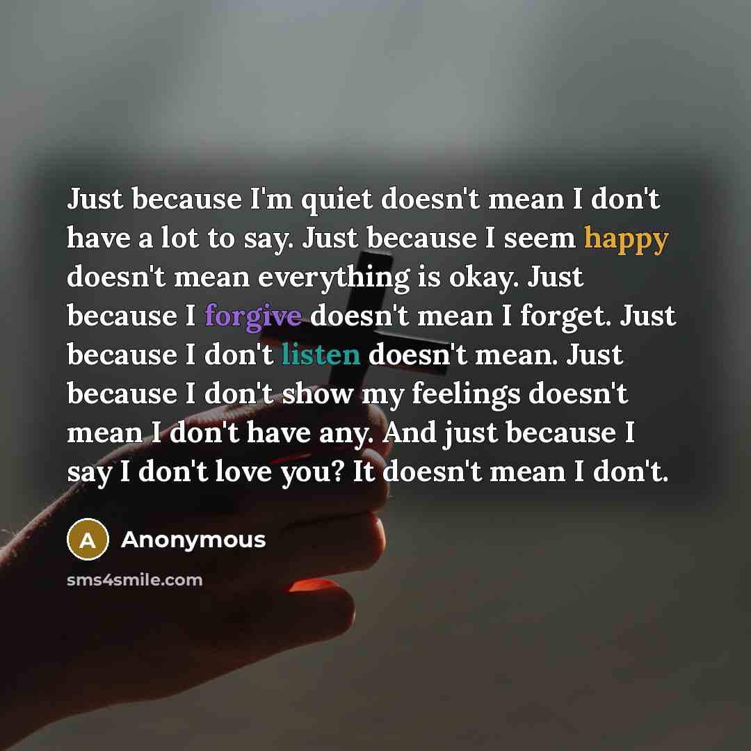 “Just because I'm quiet doesn't mean I don't have a lot to say. Just because I seem happy doesn't mean everything is okay. Just because I forgive doesn't mean I forget. Just because I don't listen doesn't mean. Just because I don't show my feelings doesn't mean I don't have any. And just because I…” quote by Anonymous