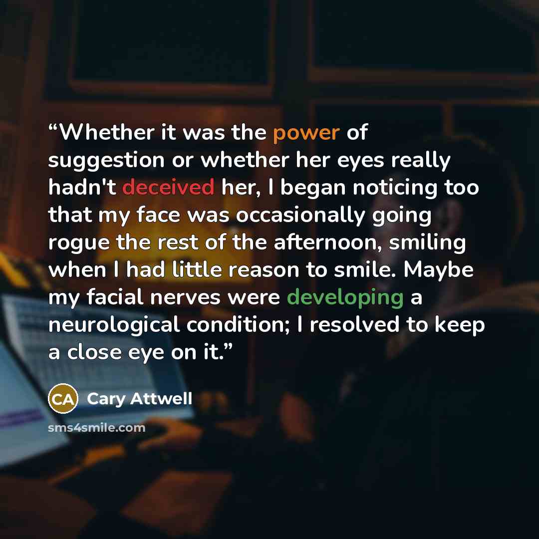 “Whether it was the power of suggestion or whether her eyes really hadn't deceived her, I began noticing too that my face was occasionally going rogue the rest of the afternoon, smiling when I had little reason to smile. Maybe my facial nerves were developing a neurological condition; I resolved to…” quote by Cary Attwell
