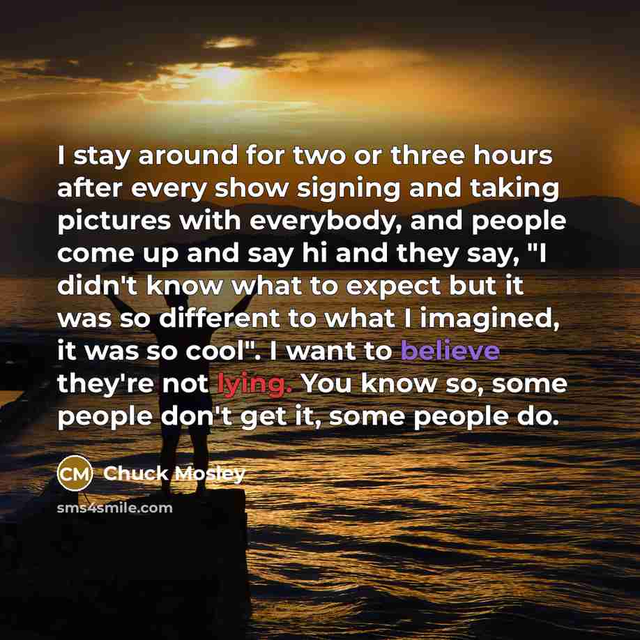 “I stay around for two or three hours after every show signing and taking pictures with everybody, and people come up and say hi and they say, "I didn't know what to expect but it was so different to what I imagined, it was so cool". I want to believe they're not lying. You know so, some people…” quote by Chuck Mosley