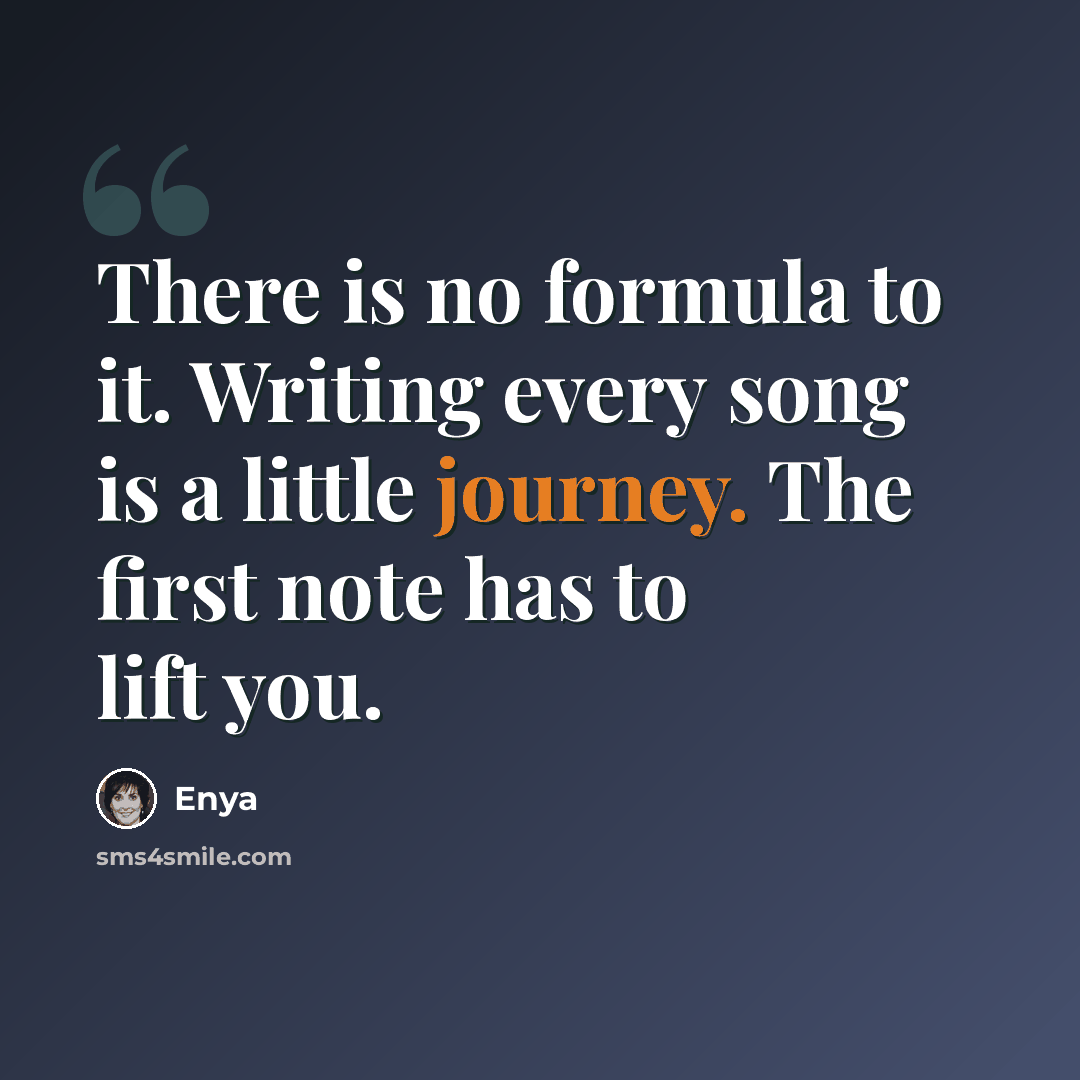 “There is no formula to it. Writing every song is a little journey. The first note has to lift you.” quote by Enya