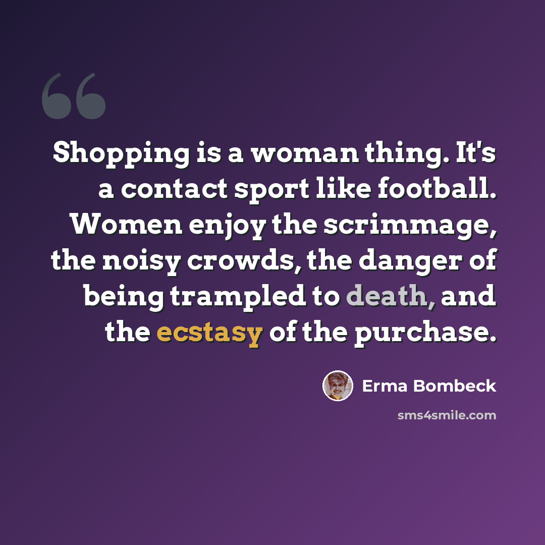 “Shopping is a woman thing. It's a contact sport like football. Women enjoy the scrimmage, the noisy crowds, the danger of being trampled to death, and the ecstasy of the purchase.” quote by Erma Bombeck