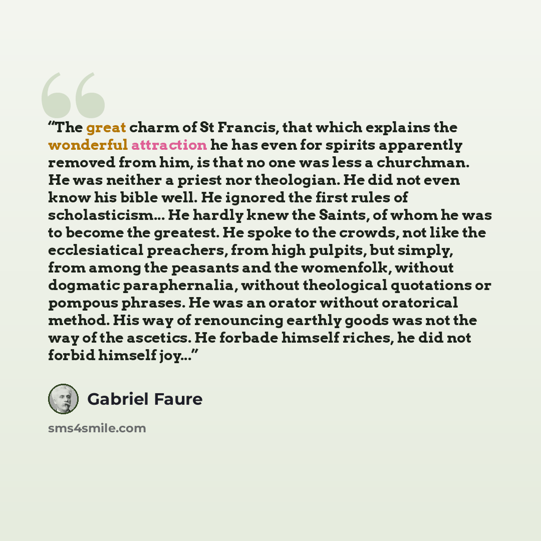 “The great charm of St Francis, that which explains the wonderful attraction he has even for spirits apparently removed from him, is that no one was less a churchman. He was neither a priest nor theologian. He did not even know his bible well. He ignored the first rules of scholasticism... He…” quote by Gabriel Faure