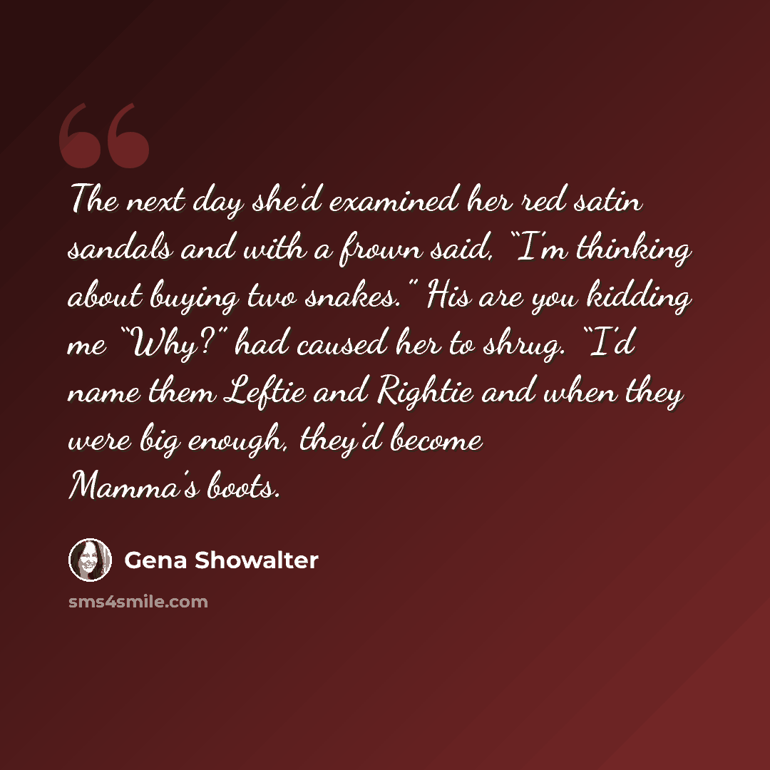 “The next day she’d examined her red satin sandals and with a frown said, “I’m thinking about buying two snakes.” His are you kidding me “Why?” had caused her to shrug. “I’d name them Leftie and Rightie and when they were big enough, they’d become Mamma’s boots.” quote by Gena Showalter