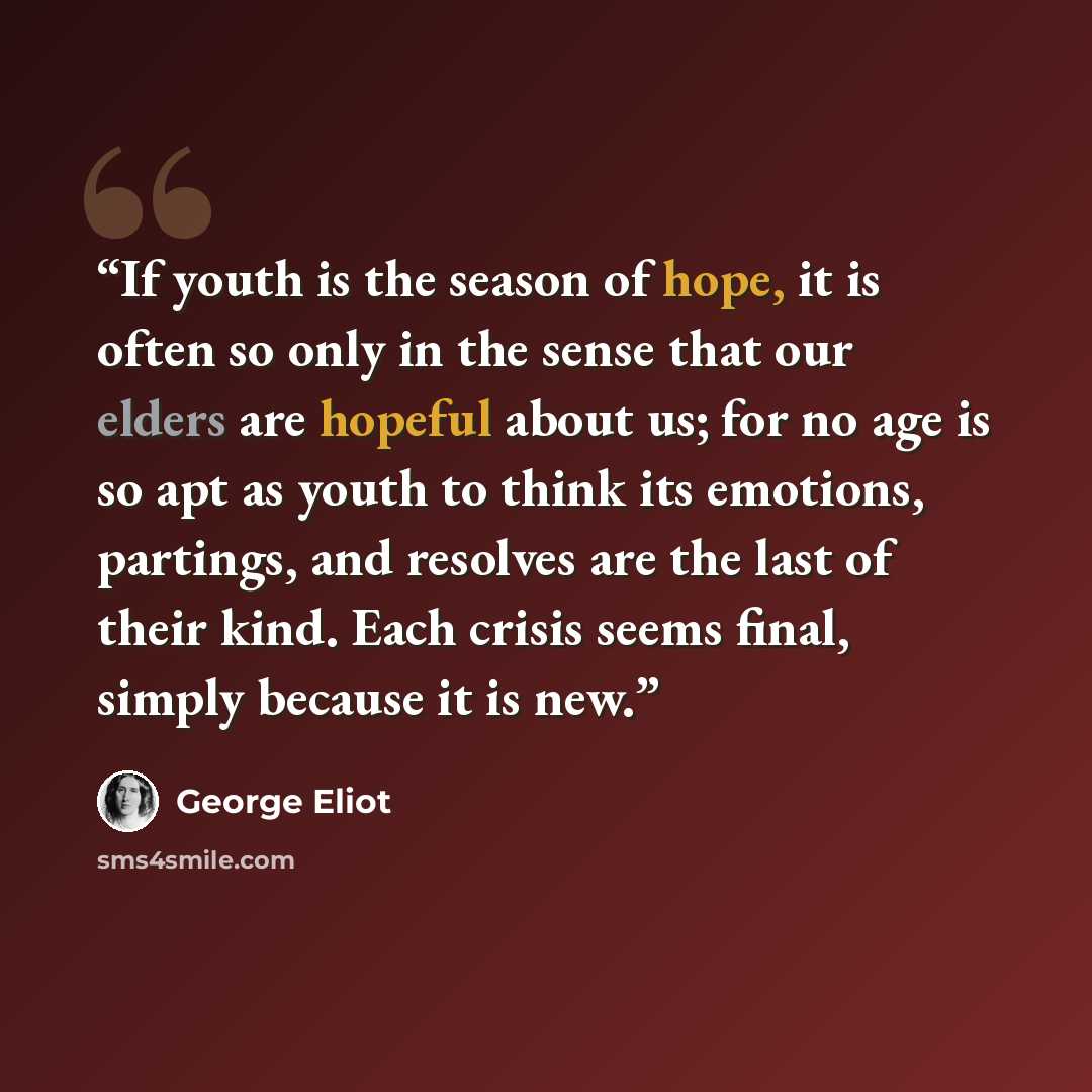 “If youth is the season of hope, it is often so only in the sense that our elders are hopeful about us; for no age is so apt as youth to think its emotions, partings, and resolves are the last of their kind. Each crisis seems final, simply because it is new.” quote by George Eliot