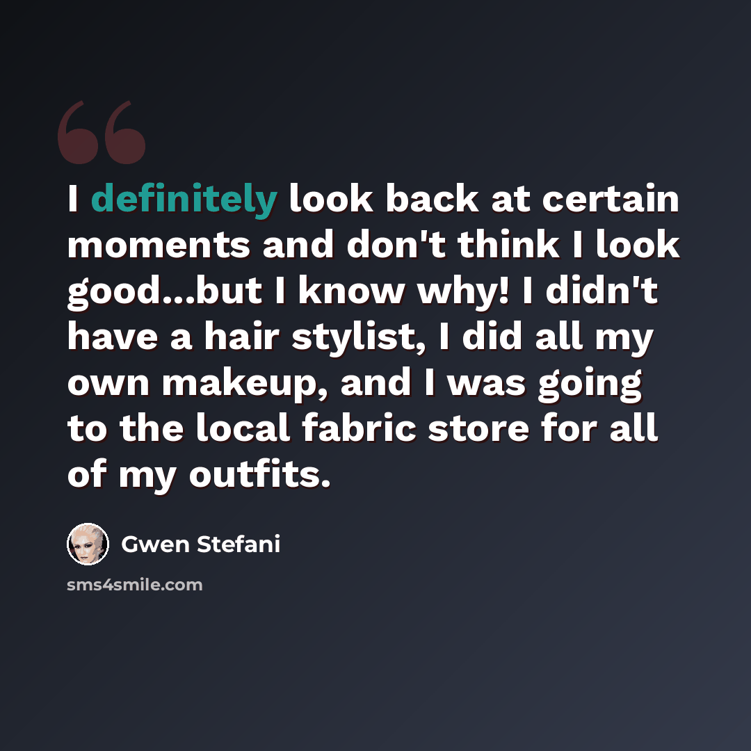 “I definitely look back at certain moments and don't think I look good...but I know why! I didn't have a hair stylist, I did all my own makeup, and I was going to the local fabric store for all of my outfits.” quote by Gwen Stefani