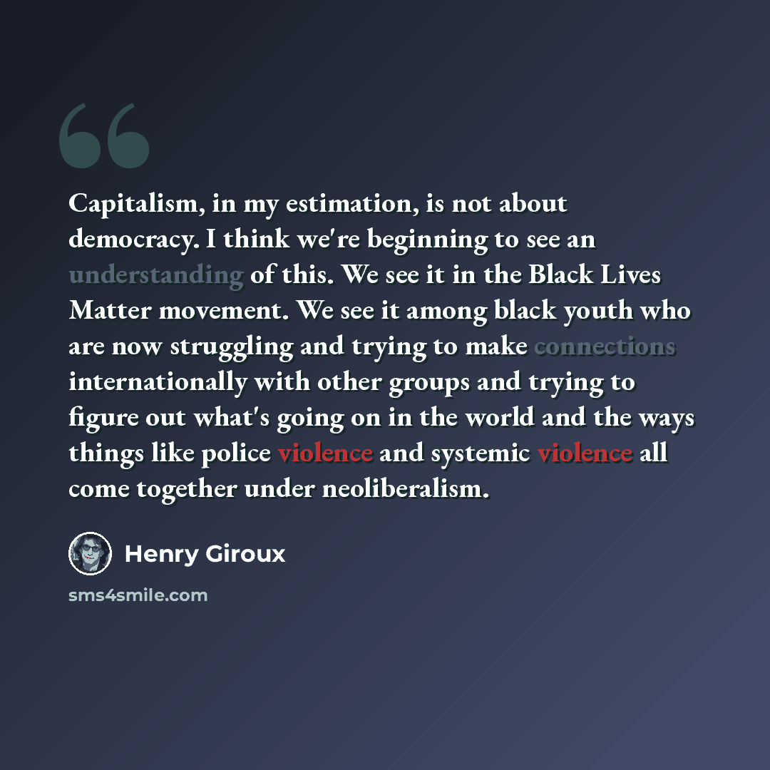 “Capitalism, in my estimation, is not about democracy. I think we're beginning to see an understanding of this. We see it in the Black Lives Matter movement. We see it among black youth who are now struggling and trying to make connections internationally with other groups and trying to figure out…” quote by Henry Giroux