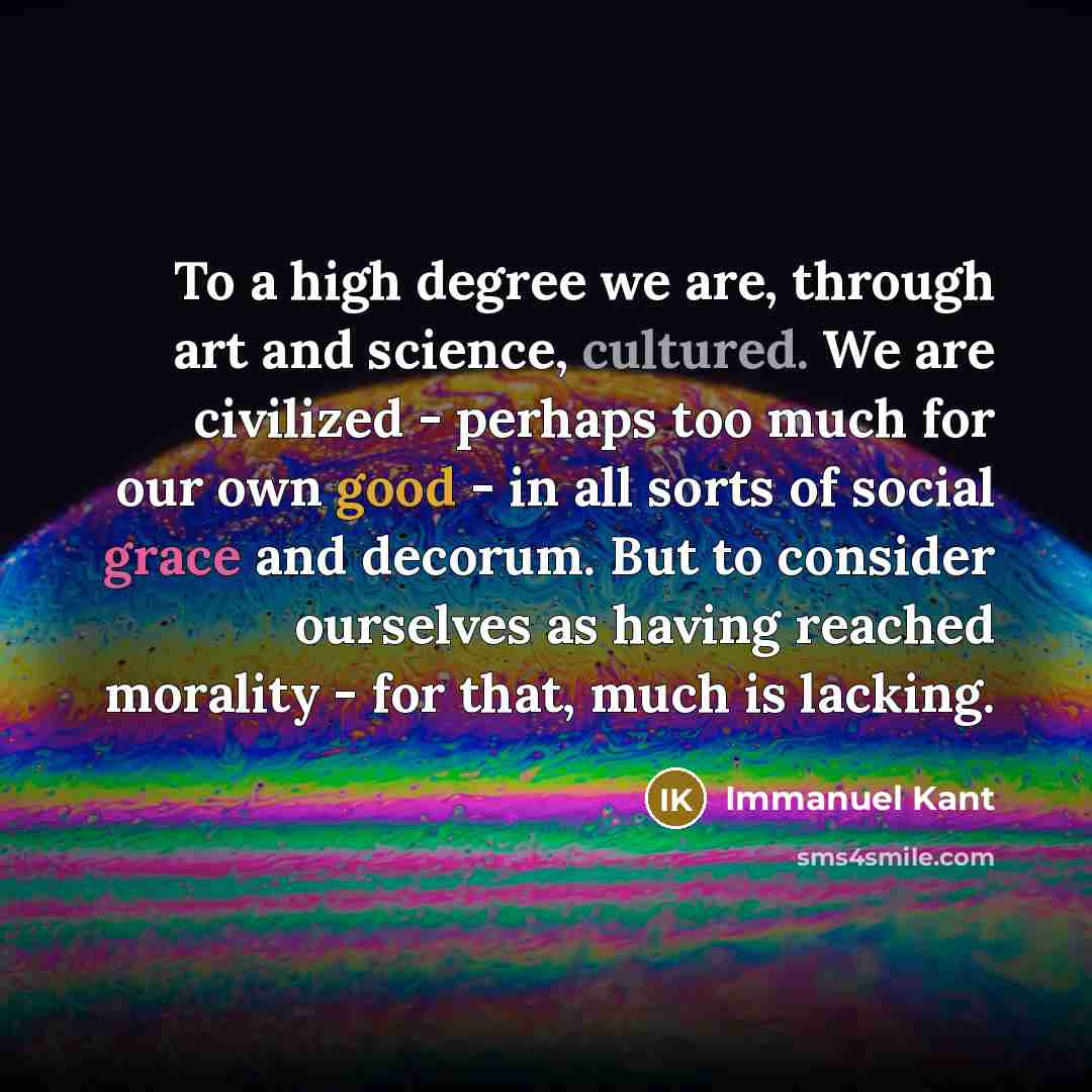 “To a high degree we are, through art and science, cultured. We are civilized - perhaps too much for our own good - in all sorts of social grace and decorum. But to consider ourselves as having reached morality - for that, much is lacking.” quote by Immanuel Kant