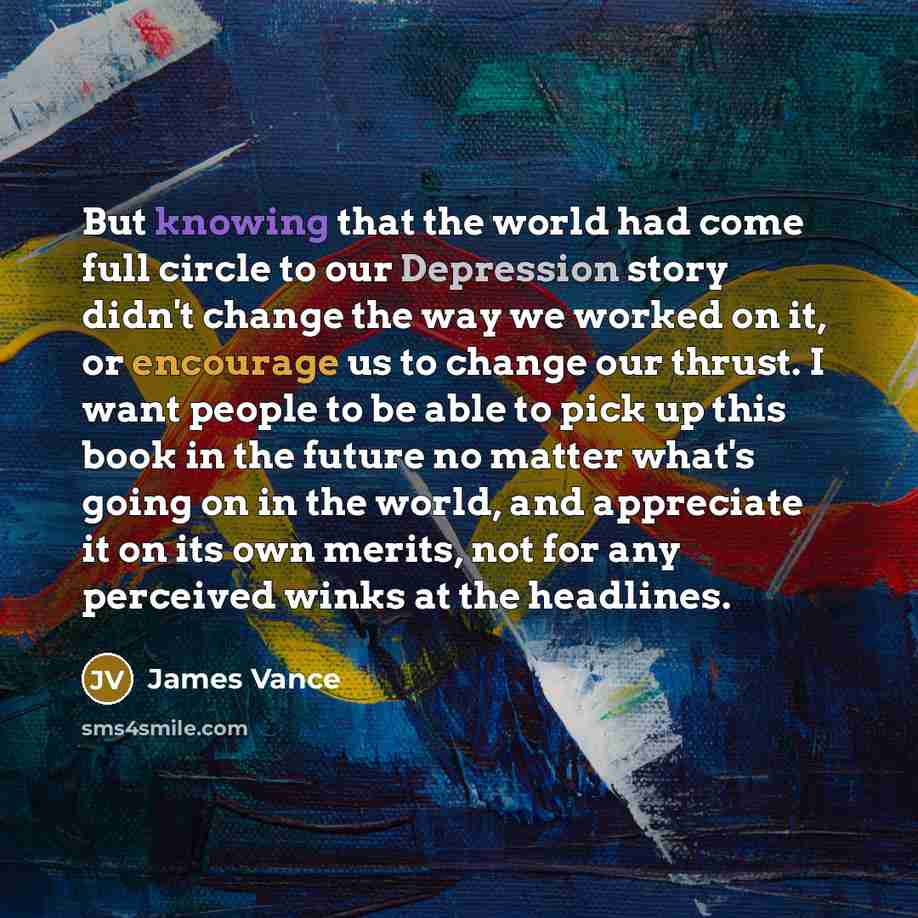 “But knowing that the world had come full circle to our Depression story didn't change the way we worked on it, or encourage us to change our thrust. I want people to be able to pick up this book in the future no matter what's going on in the world, and appreciate it on its own merits, not for any…” quote by James Vance