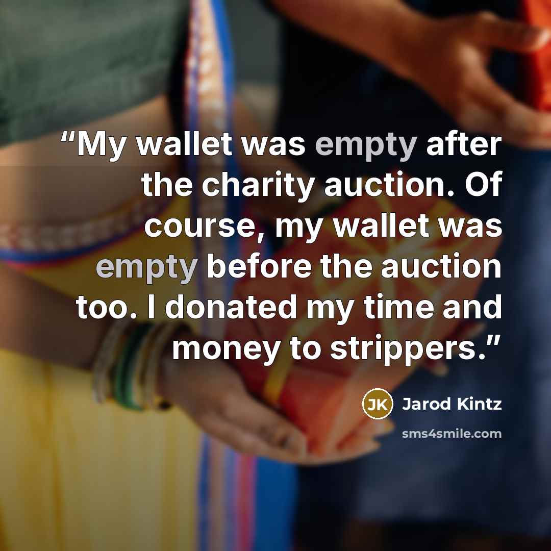 “My wallet was empty after the charity auction. Of course, my wallet was empty before the auction too. I donated my time and money to strippers.” quote by Jarod Kintz
