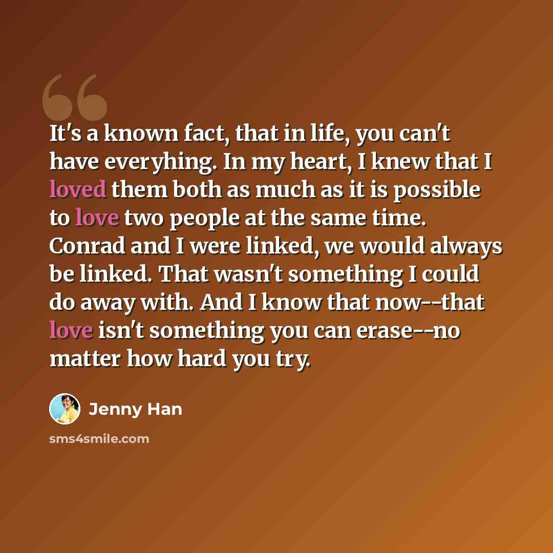 “It's a known fact, that in life, you can't have everyhing. In my heart, I knew that I loved them both as much as it is possible to love two people at the same time. Conrad and I were linked, we would always be linked. That wasn't something I could do away with. And I know that now--that love isn't…” quote by Jenny Han