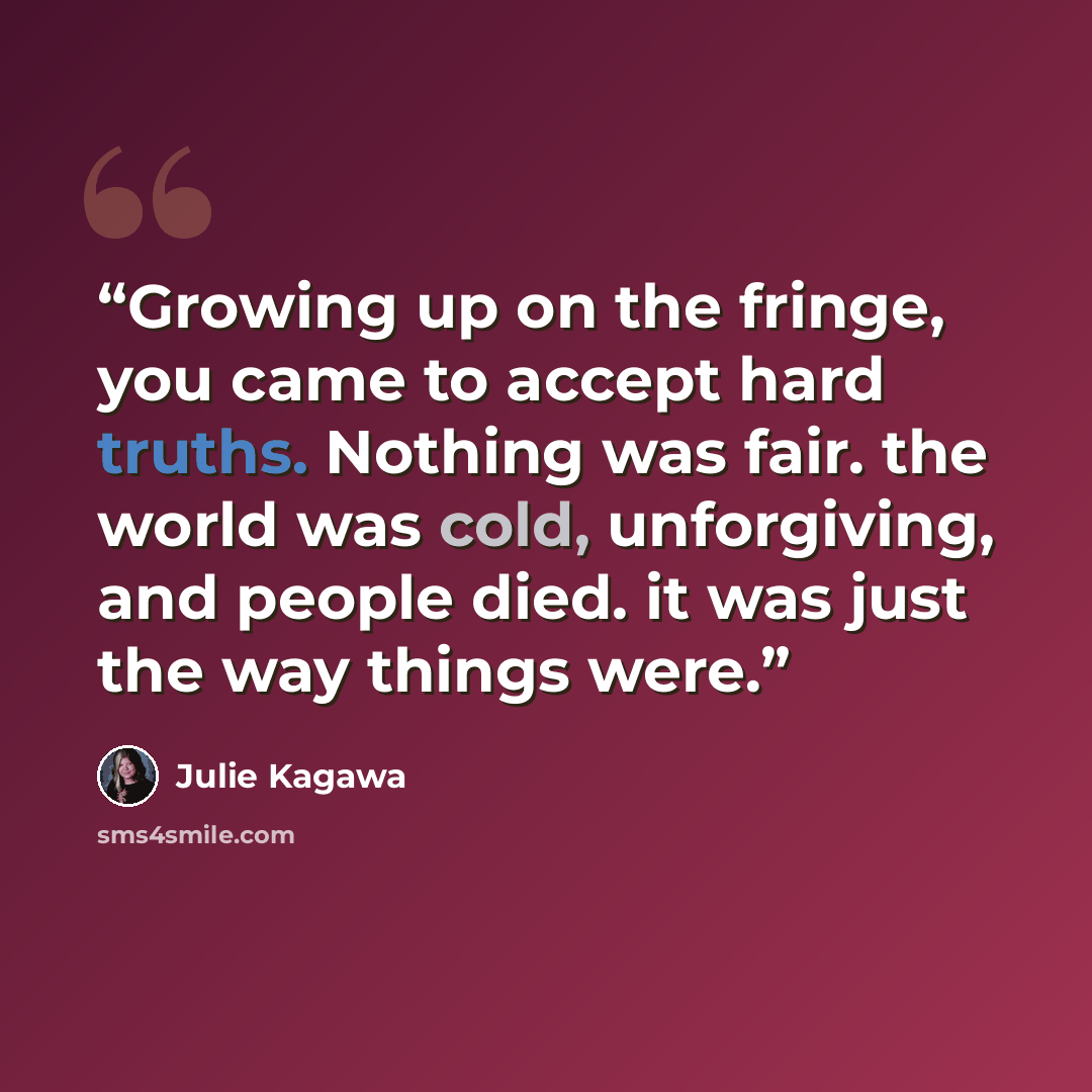 “Growing up on the fringe, you came to accept hard truths. Nothing was fair. the world was cold, unforgiving, and people died. it was just the way things were.” quote by Julie Kagawa