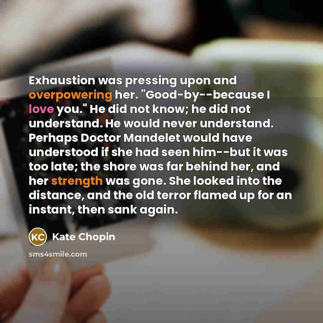 “Exhaustion was pressing upon and overpowering her. "Good-by--because I love you." He did not know; he did not understand. He would never understand. Perhaps Doctor Mandelet would have understood if she had seen him--but it was too late; the shore was far behind her, and her strength was gone. She…” quote by Kate Chopin