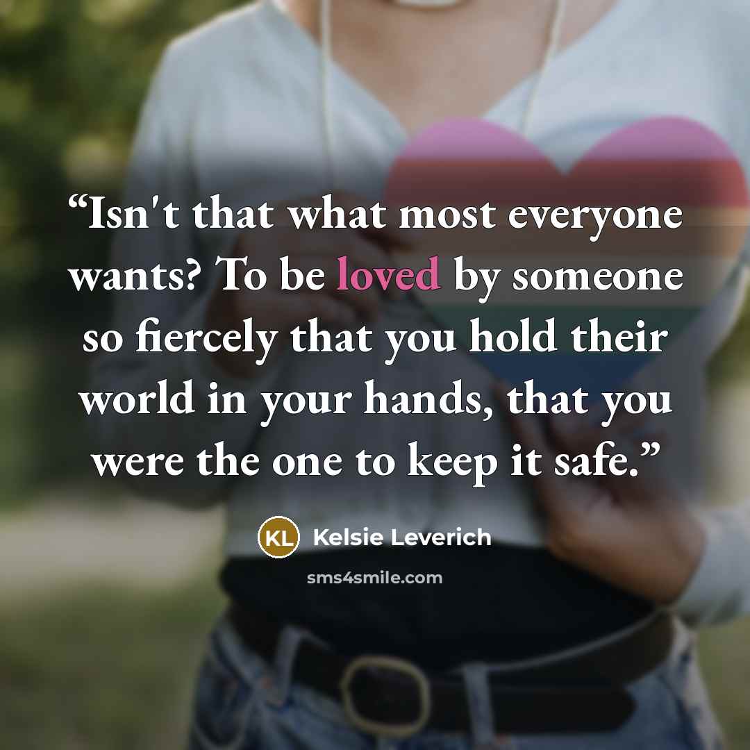 “Isn't that what most everyone wants? To be loved by someone so fiercely that you hold their world in your hands, that you were the one to keep it safe.” quote by Kelsie Leverich