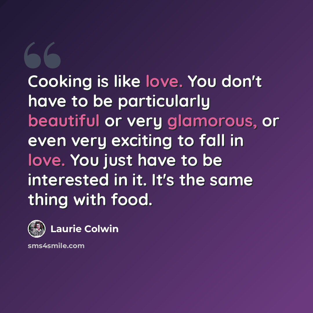 “Cooking is like love. You don't have to be particularly beautiful or very glamorous, or even very exciting to fall in love. You just have to be interested in it. It's the same thing with food.” quote by Laurie Colwin
