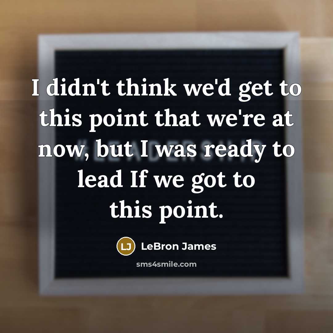 “I didn't think we'd get to this point that we're at now, but I was ready to lead If we got to this point.” quote by LeBron James