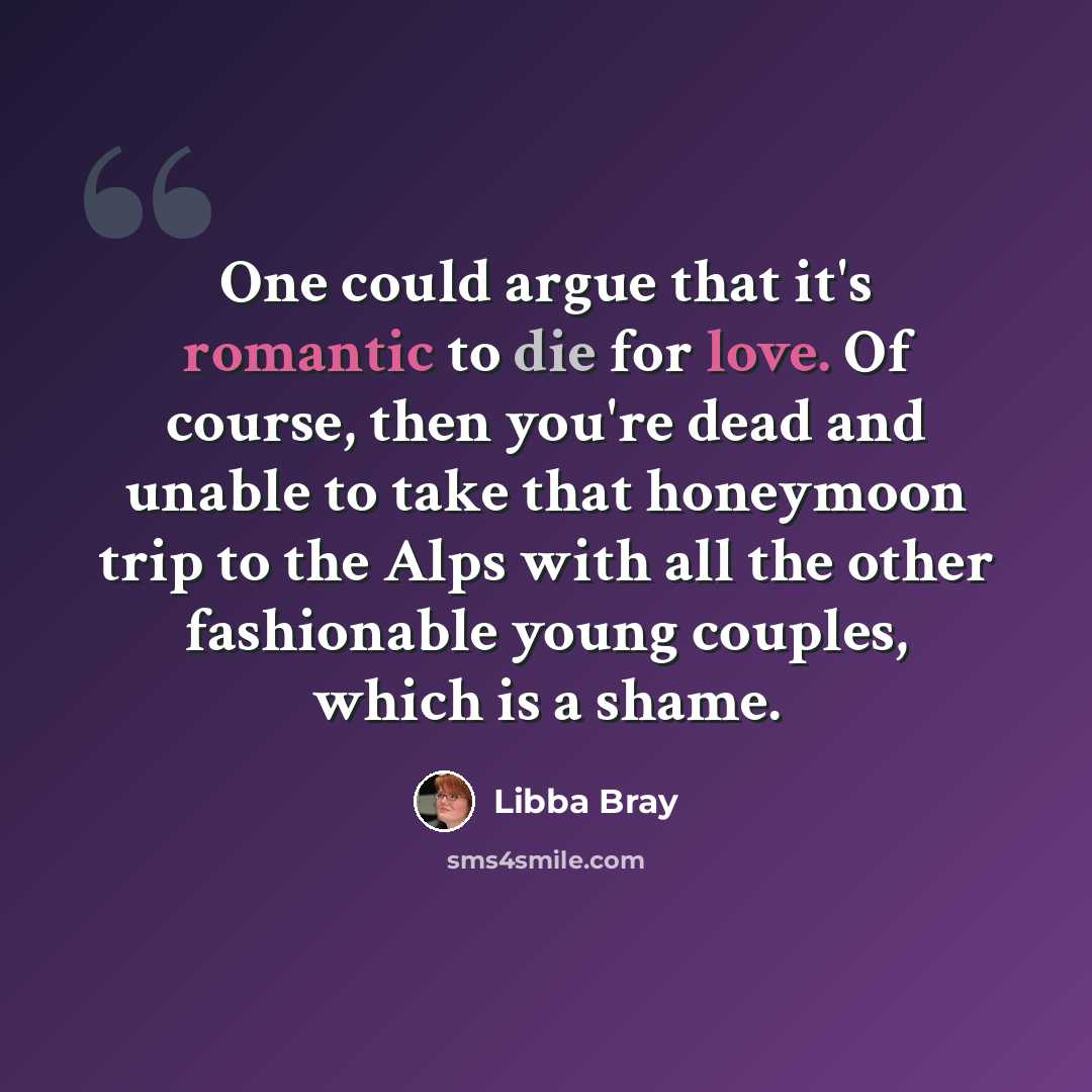 “One could argue that it's romantic to die for love. Of course, then you're dead and unable to take that honeymoon trip to the Alps with all the other fashionable young couples, which is a shame.” quote by Libba Bray