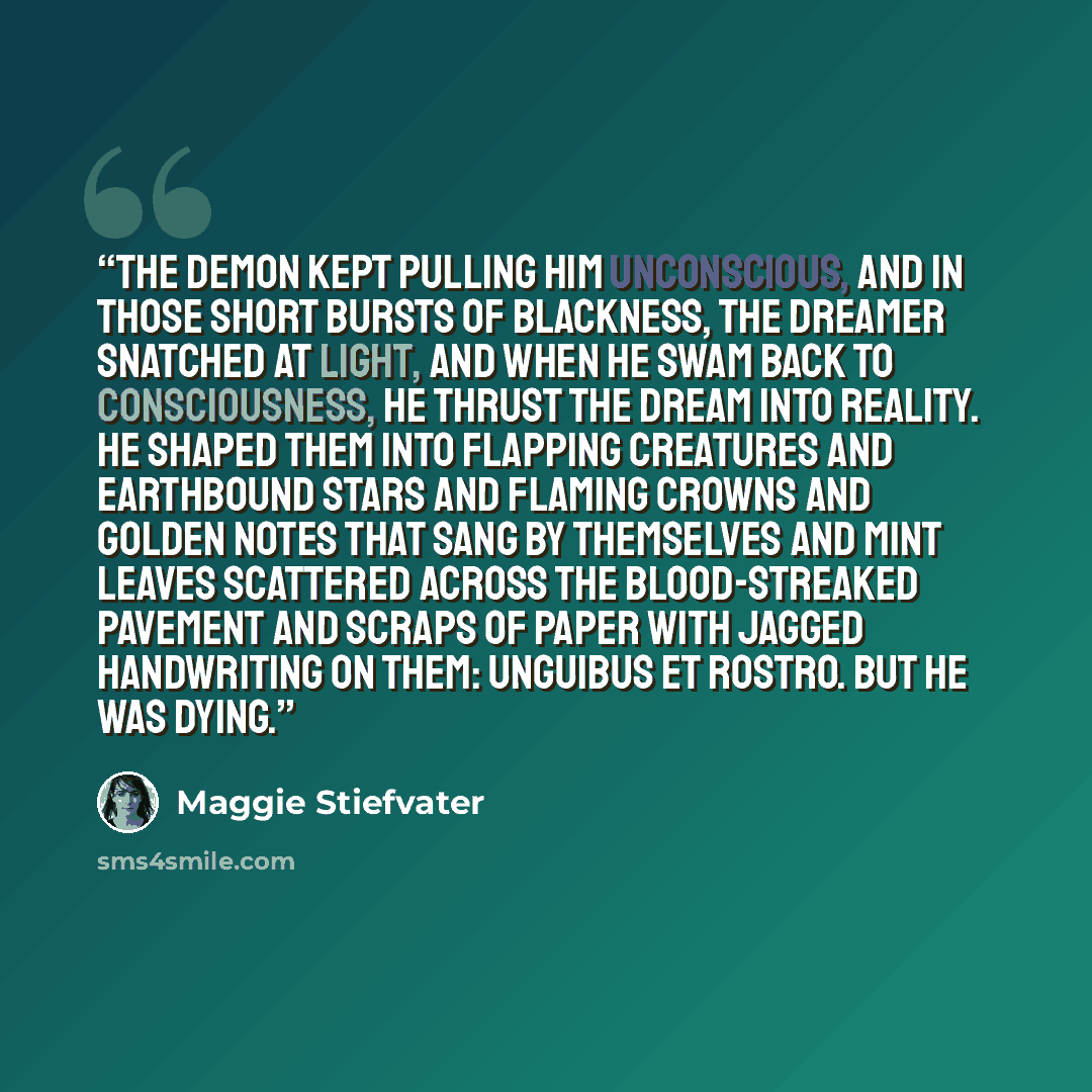 “The demon kept pulling him unconscious, and in those short bursts of blackness, the dreamer snatched at light, and when he swam back to consciousness, he thrust the dream into reality. He shaped them into flapping creatures and earthbound stars and flaming crowns and golden notes that sang by…” quote by Maggie Stiefvater