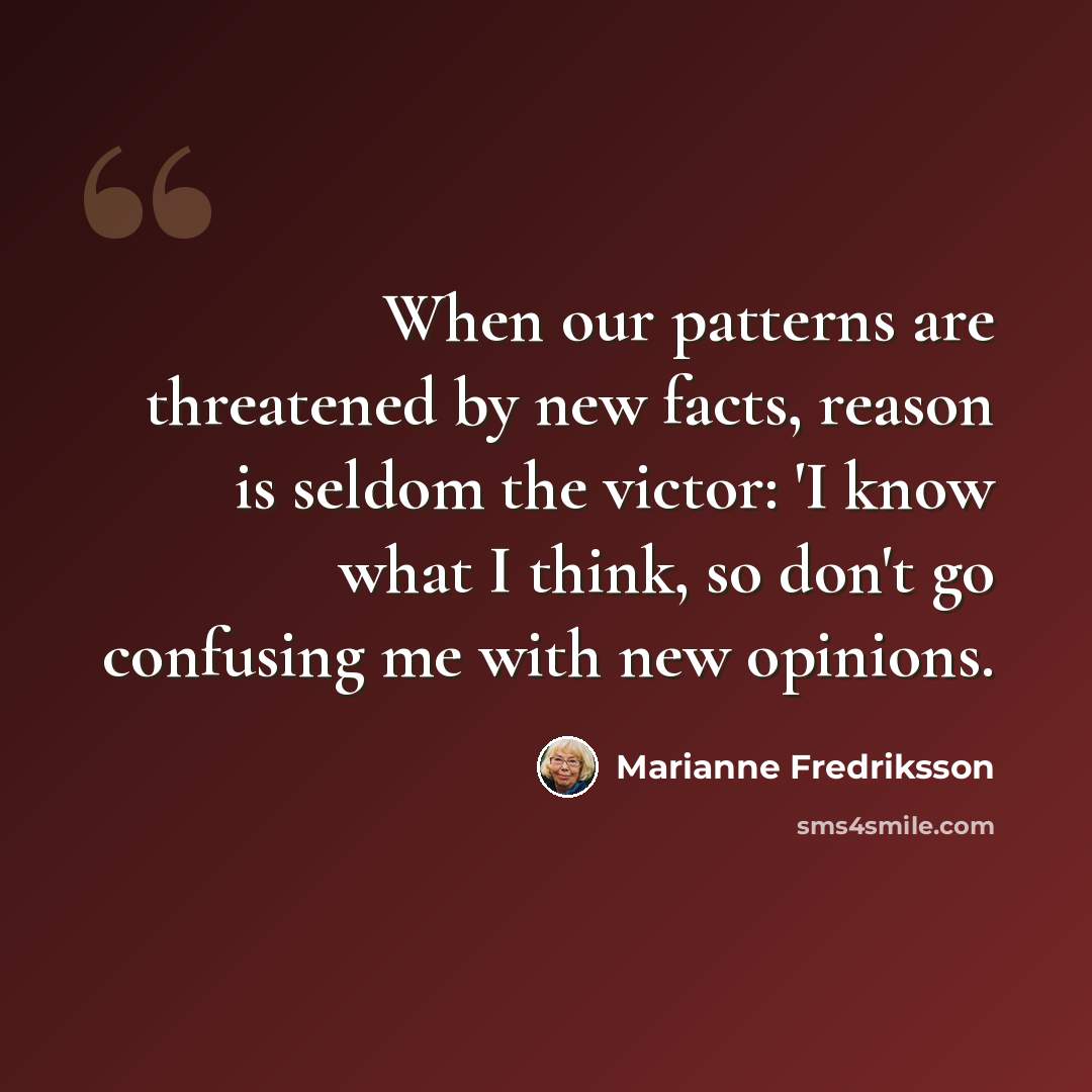 “When our patterns are threatened by new facts, reason is seldom the victor: 'I know what I think, so don't go confusing me with new opinions.” quote by Marianne Fredriksson